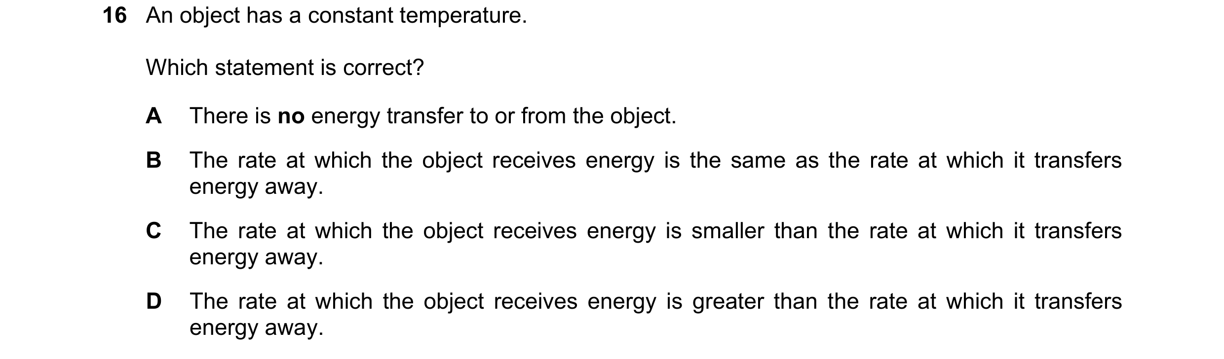 Question 105: An object has a constant temperature. Which statement is correct? A There is no energy transfer to or from the object. B The rate at which …