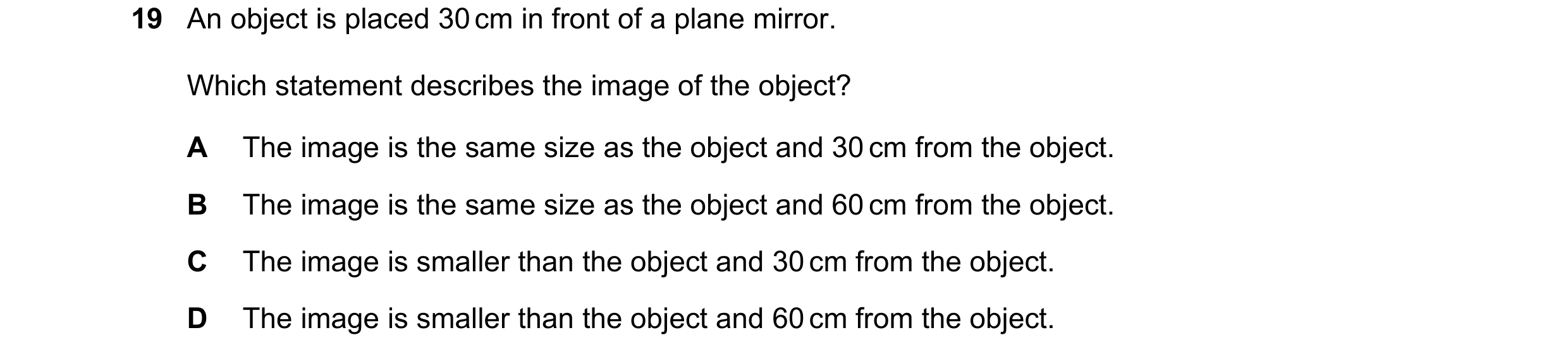Question 186: An object is placed 30 cm in front of a plane mirror. Which statement describes the image of the object? A The image is the same size as th…