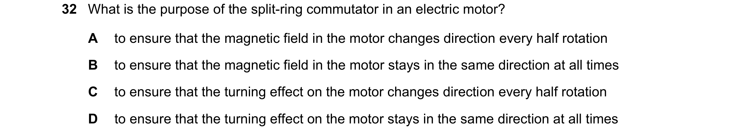 Question 182: What is the purpose of the split-ring commutator in an electric motor? A to ensure that the magnetic field in the motor changes direction e…