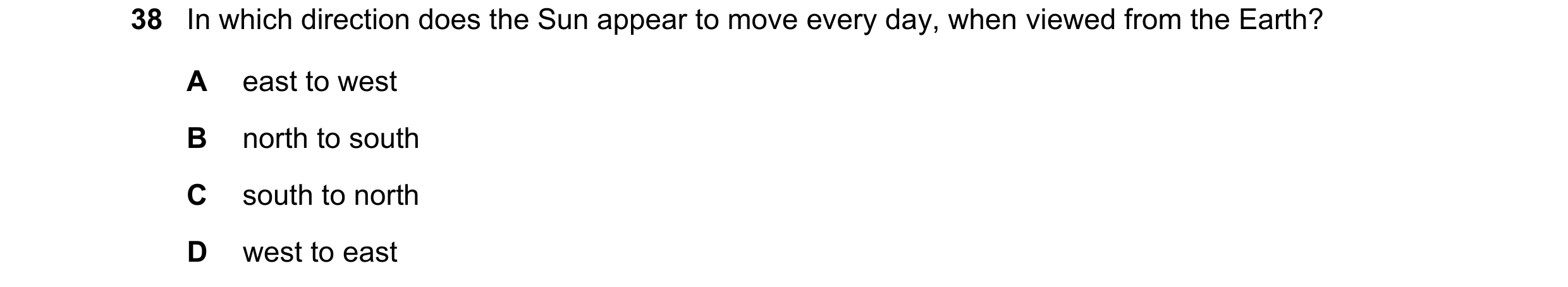 Question 29: In which direction does the Sun appear to move every day, when viewed from the Earth? A east to west B north to south C south to north D we…