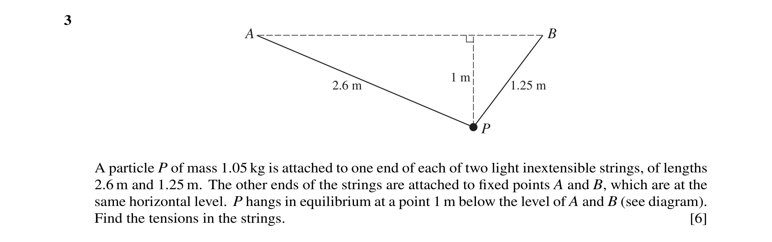 Question 66: A B 1 m 2.6 m 1.25 m P A particle P of mass 1.05 kg is attached to one end of each of two light inextensible strings, of lengths 2.6 m and …
