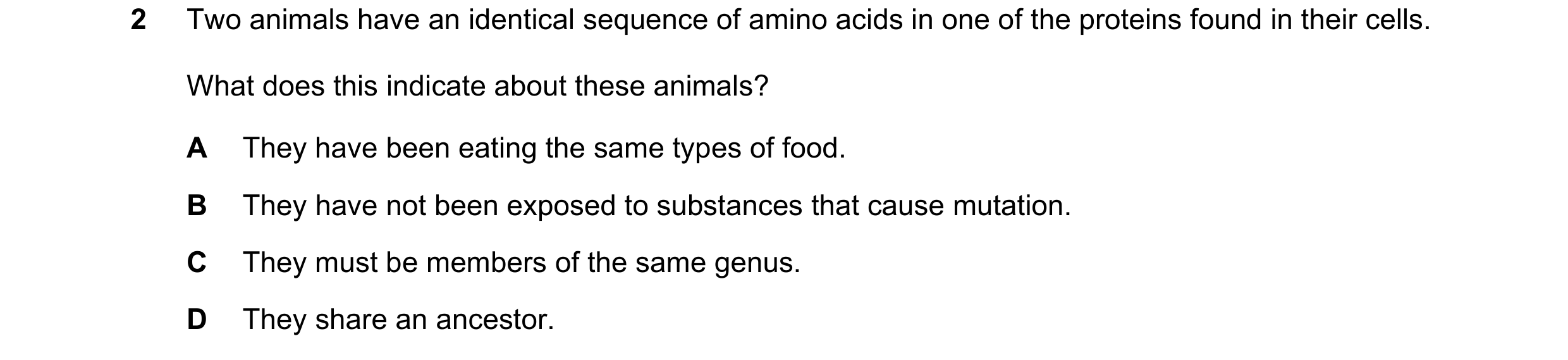 Question 13: Two animals have an identical sequence of amino acids in one of the proteins found in their cells. What does this indicate about these anim…