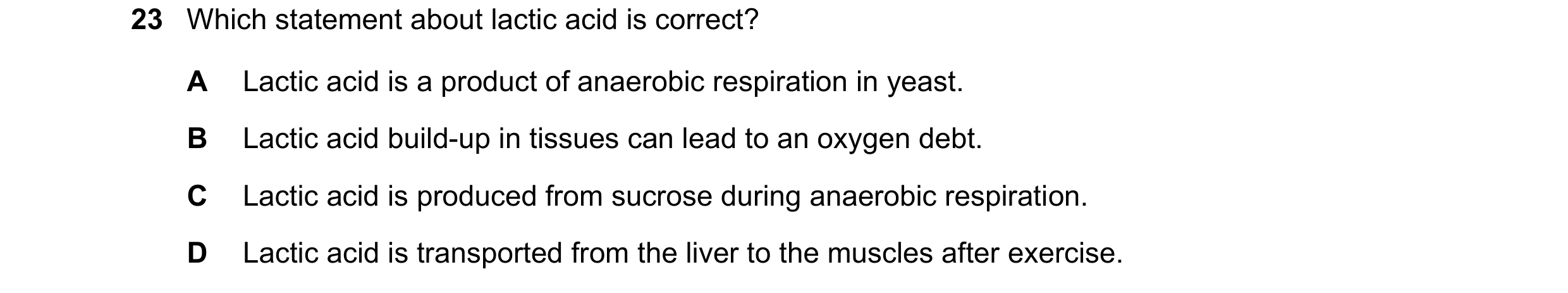 Question 9: Which statement about lactic acid is correct? A Lactic acid is a product of anaerobic respiration in yeast. B Lactic acid build-up in tissu…
