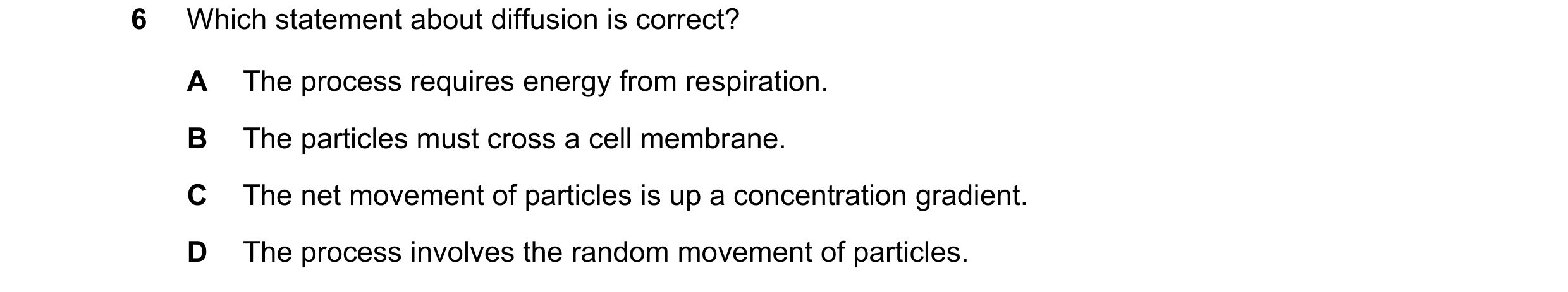 Question 9: Which statement about diffusion is correct? A The process requires energy from respiration. B The particles must cross a cell membrane. C T…