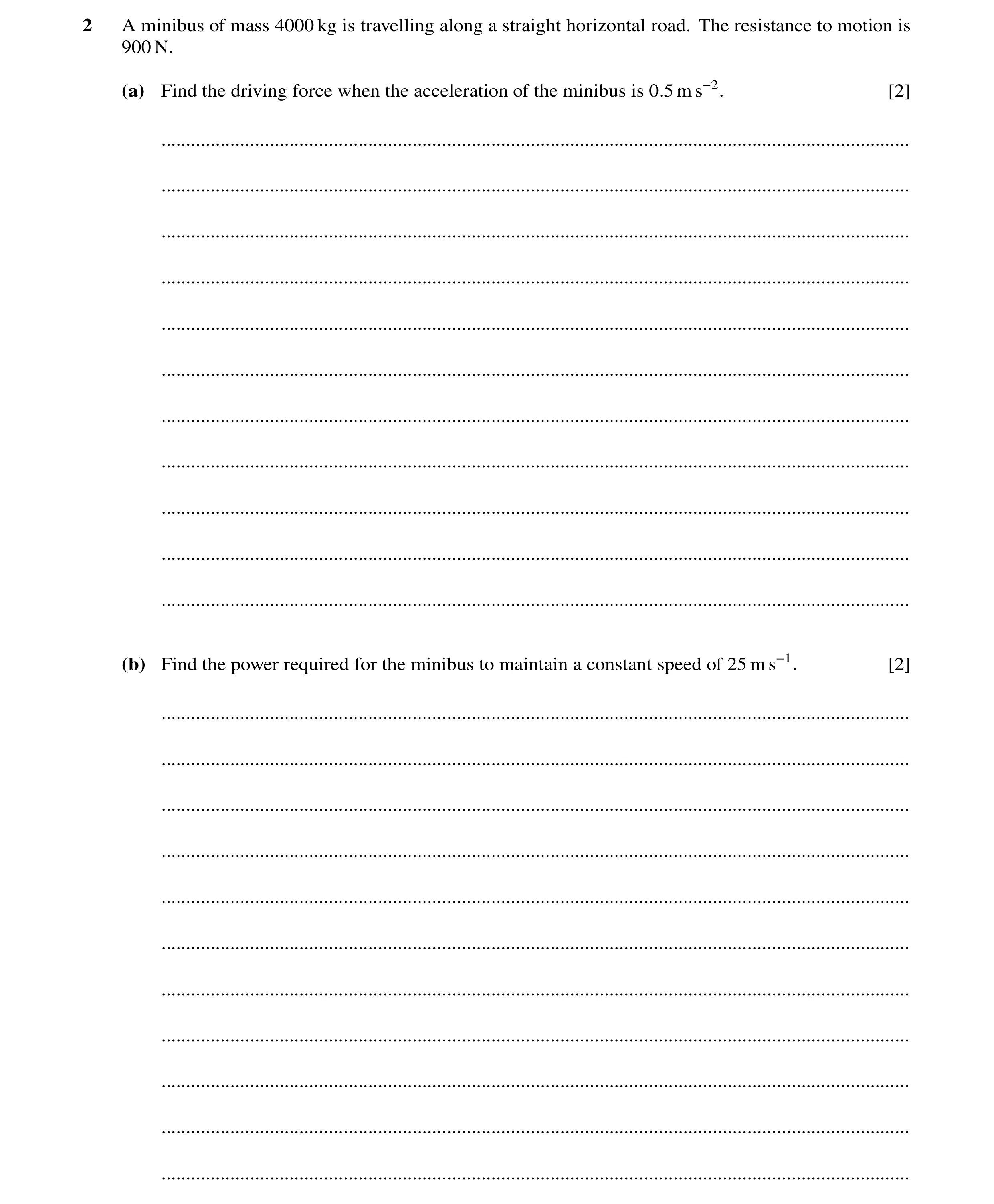 Question 36: A minibus of mass 4000 kg is travelling along a straight horizontal road. The resistance to motion is 900 N. (a) Find the driving force whe…