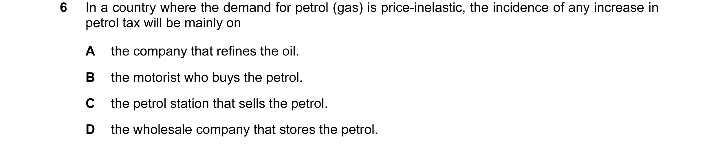 Question 10: In a country where the demand for petrol (gas) is price-inelastic, the incidence of any increase in petrol tax will be mainly on A the comp…