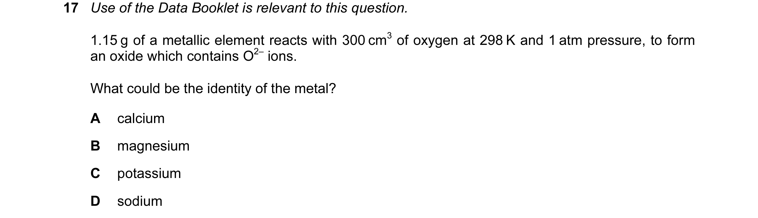 Question 69: Use of the Data Booklet is relevant to this question. 1.15 g of a metallic element reacts with 300 cm3 of oxygen at 298 K and 1 atm pressur…