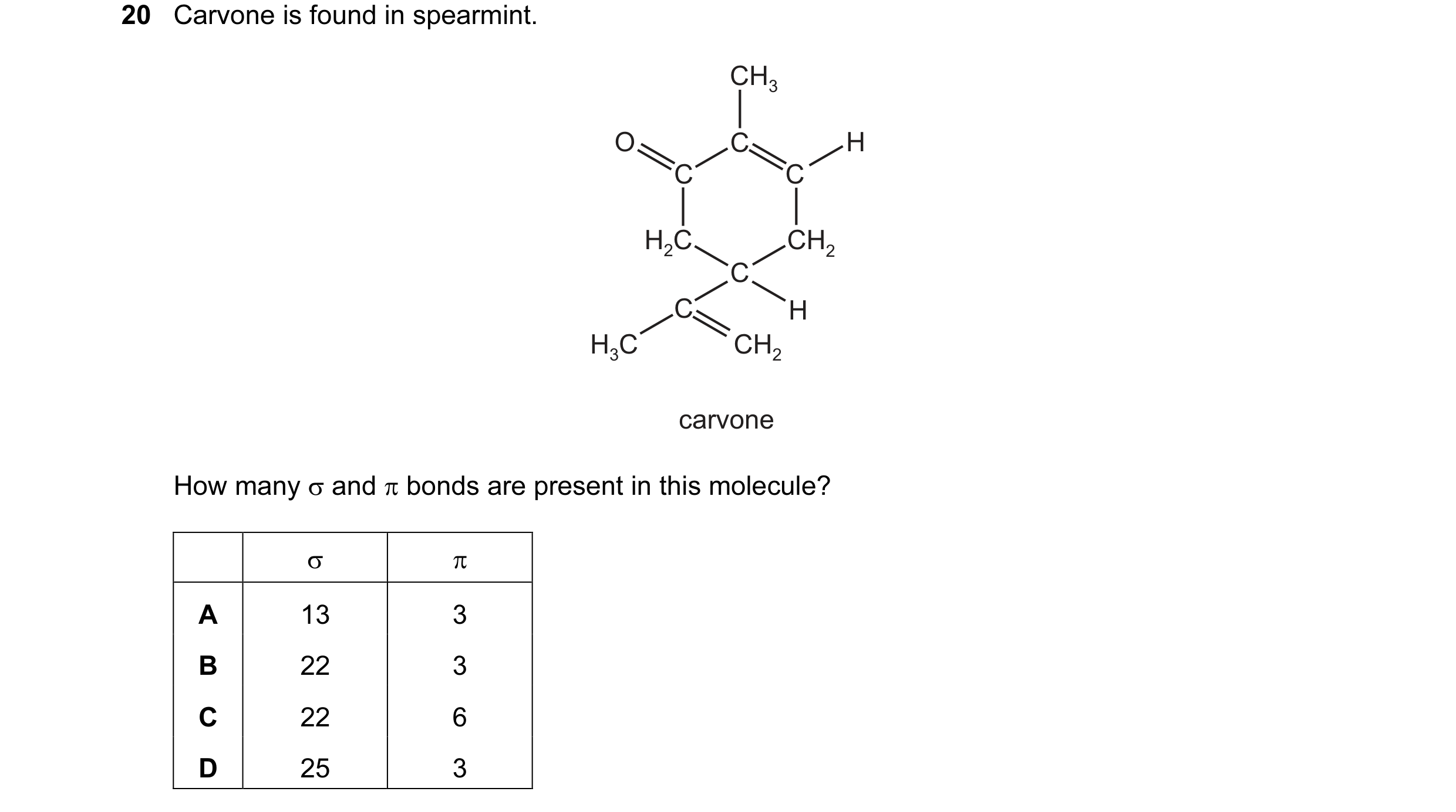 Question 16: Carvone is found in spearmint. CH3 O C H C C H2C CH2 C C H H3C CH2 carvone How many σ and π bonds are present in this molecule? σ π A 13 3 …