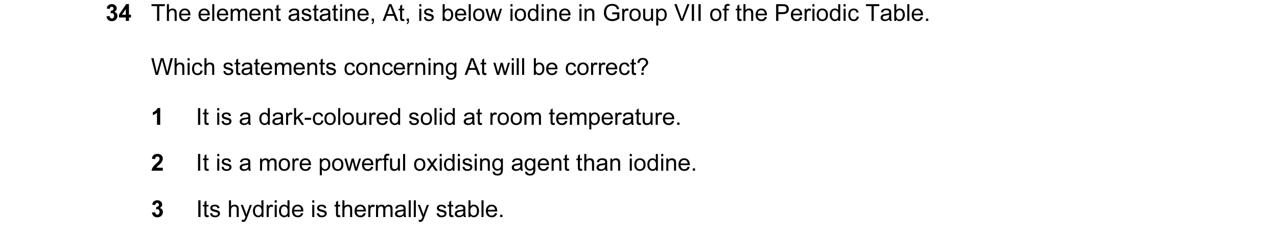 Question 20: The element astatine, At, is below iodine in Group VII of the Periodic Table. Which statements concerning At will be correct? 1 It is a dar…