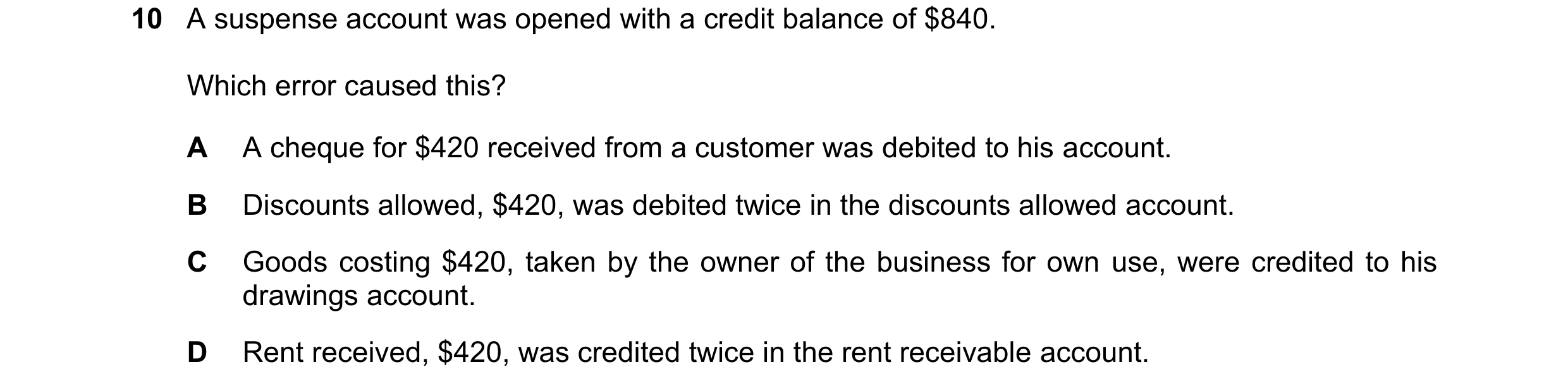 Question 49: A suspense account was opened with a credit balance of $840. Which error caused this? A A cheque for $420 received from a customer was debi…