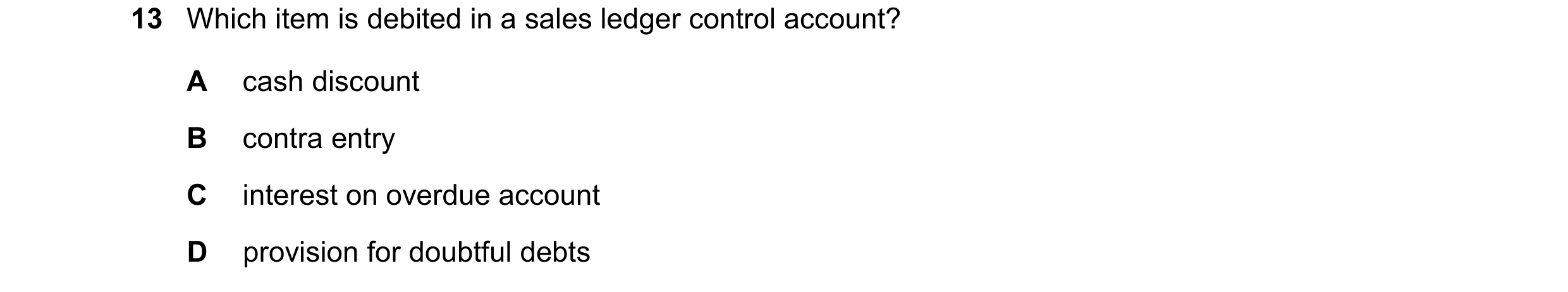 Question 27: Which item is debited in a sales ledger control account? A cash discount B contra entry C interest on overdue account D provision for doubt…