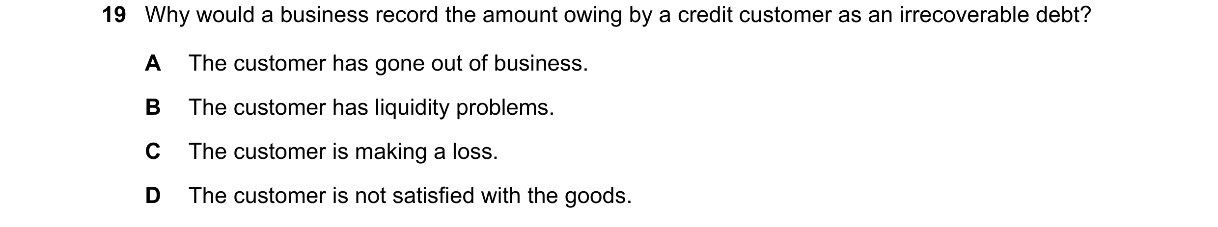 Question 19: Why would a business record the amount owing by a credit customer as an irrecoverable debt? A The customer has gone out of business. B The …