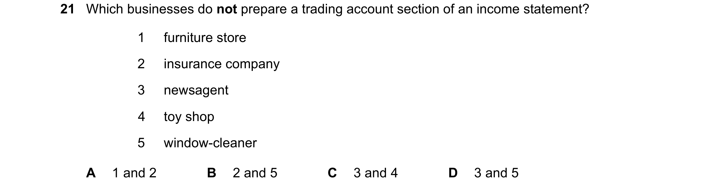 Question 15: Which businesses do not prepare a trading account section of an income statement? 1 furniture store 2 insurance company 3 newsagent 4 toy s…