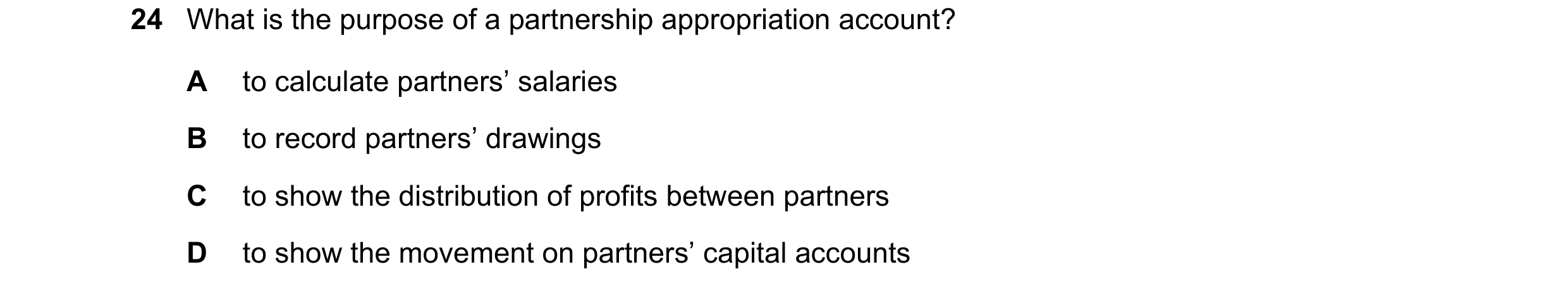 Question 25: What is the purpose of a partnership appropriation account? A to calculate partners’ salaries B to record partners’ drawings C to show the …