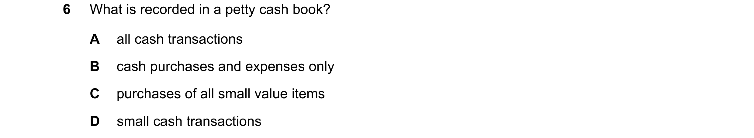 Question 27: What is recorded in a petty cash book? A all cash transactions B cash purchases and expenses only C purchases of all small value items D sm…