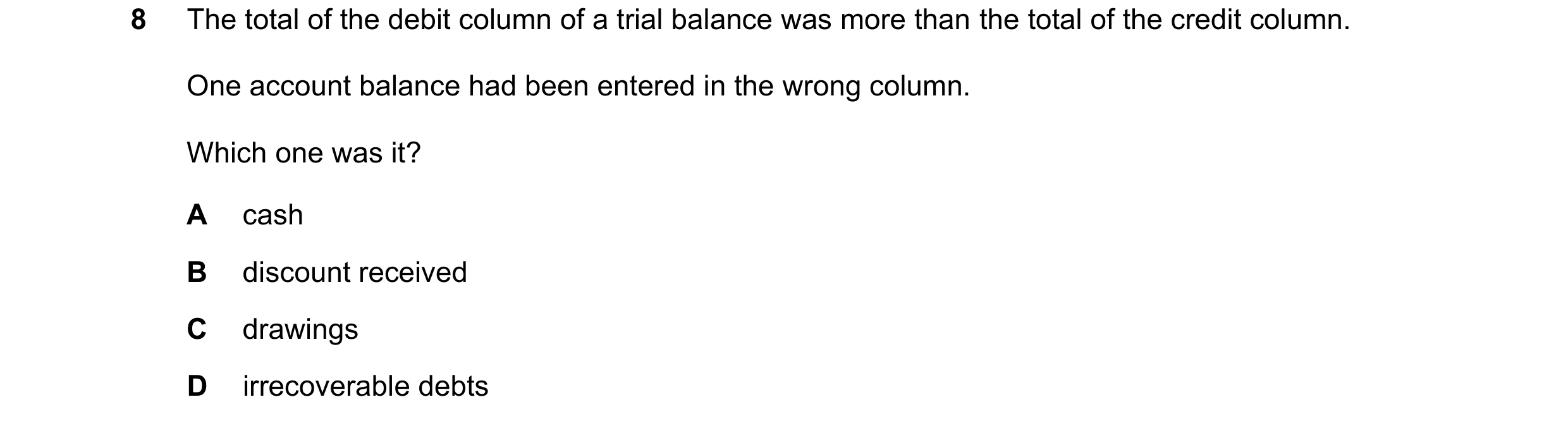 Question 47: The total of the debit column of a trial balance was more than the total of the credit column. One account balance had been entered in the …