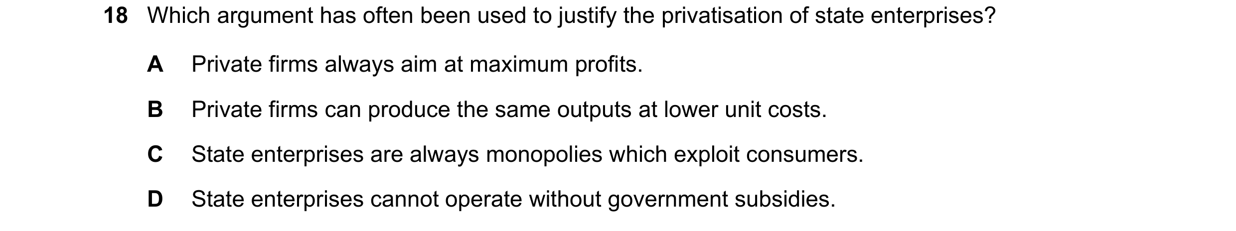 Question 141: Which argument has often been used to justify the privatisation of state enterprises? A Private firms always aim at maximum profits. B Priv…