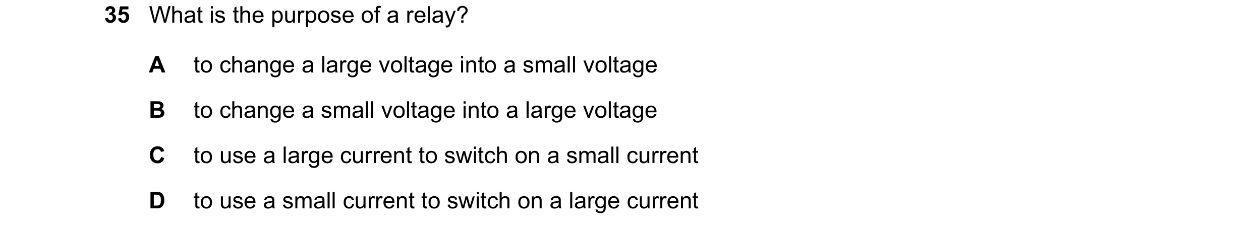 Question 154: What is the purpose of a relay? A to change a large voltage into a small voltage B to change a small voltage into a large voltage C to use …