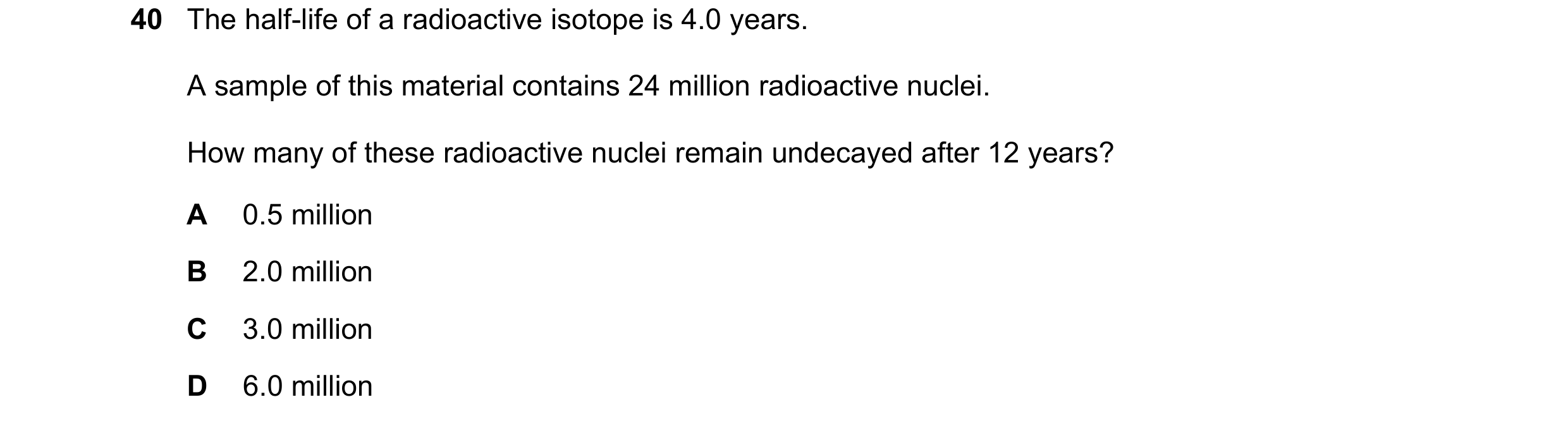 Question 110: The half-life of a radioactive isotope is 4.0 years. A sample of this material contains 24 million radioactive nuclei. How many of these ra…