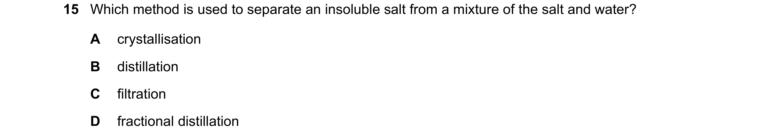 Question 46: Which method is used to separate an insoluble salt from a mixture of the salt and water? A crystallisation B distillation C filtration D fr…