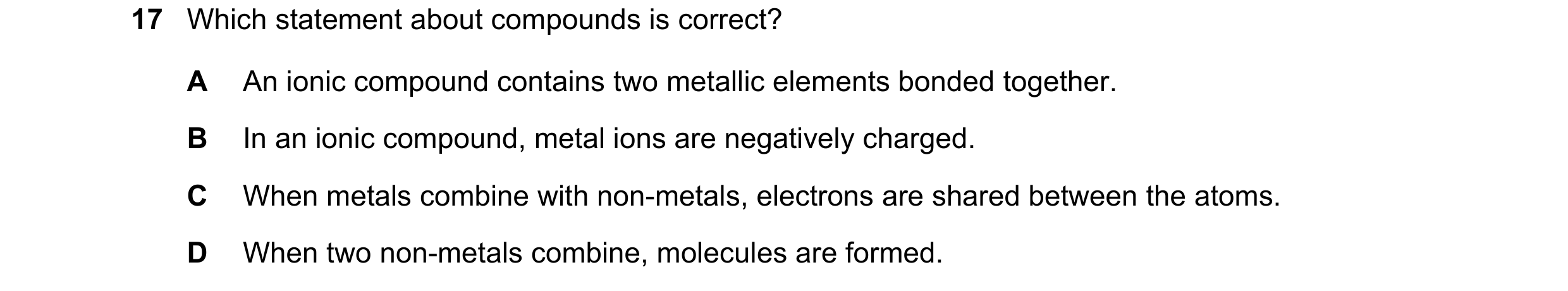 Question 36: Which statement about compounds is correct? A An ionic compound contains two metallic elements bonded together. B In an ionic compound, met…