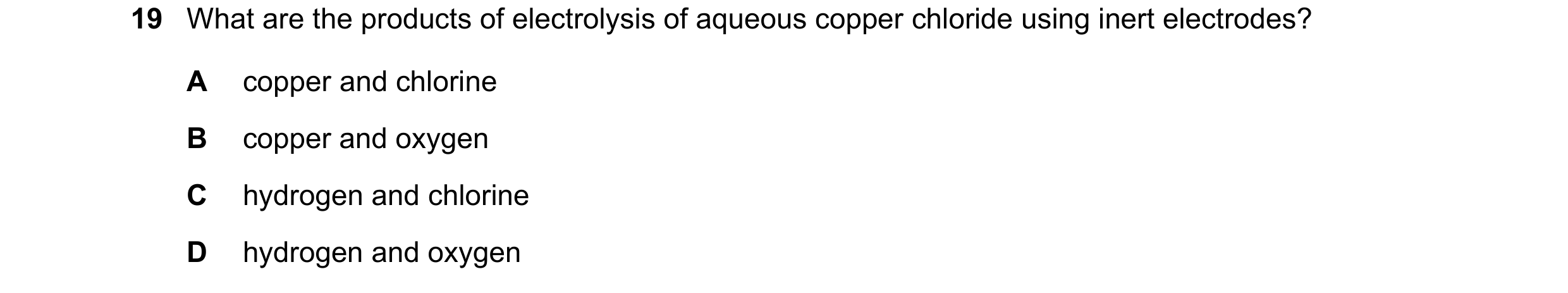 Question 50: What are the products of electrolysis of aqueous copper chloride using inert electrodes? A copper and chlorine B copper and oxygen C hydrog…