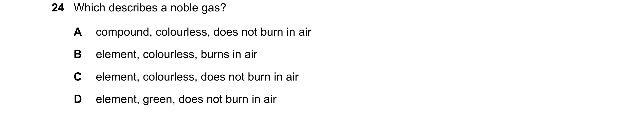 Question 13: Which describes a noble gas? A compound, colourless, does not burn in air B element, colourless, burns in air C element, colourless, does n…