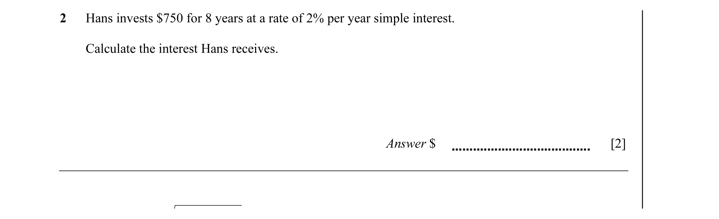Question 25: Hans invests $750 for 8 years at a rate of 2% per year simple interest. Calculate the interest Hans receives. Answer $ [2]