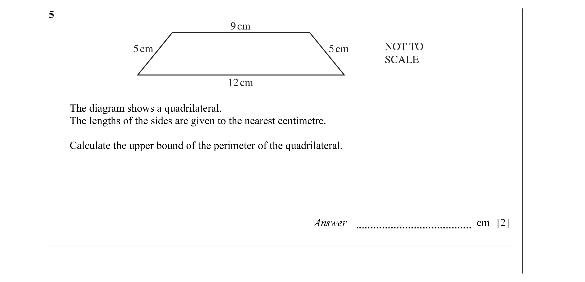 Question 16: 9 cm 5 cm 5 cm NOT TO SCALE 12 cm The diagram shows a quadrilateral. The lengths of the sides are given to the nearest centimetre. Calculat…
