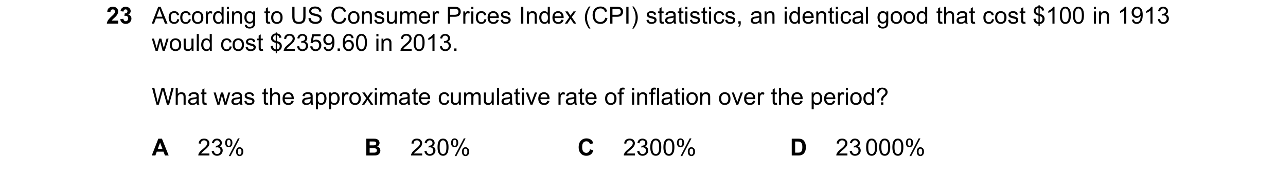 Question 157: According to US Consumer Prices Index (CPI) statistics, an identical good that cost $100 in 1913 would cost $2359.60 in 2013. What was the …