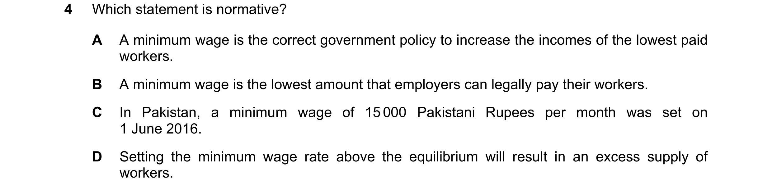 Question 43: Which statement is normative? A A minimum wage is the correct government policy to increase the incomes of the lowest paid workers. B A min…