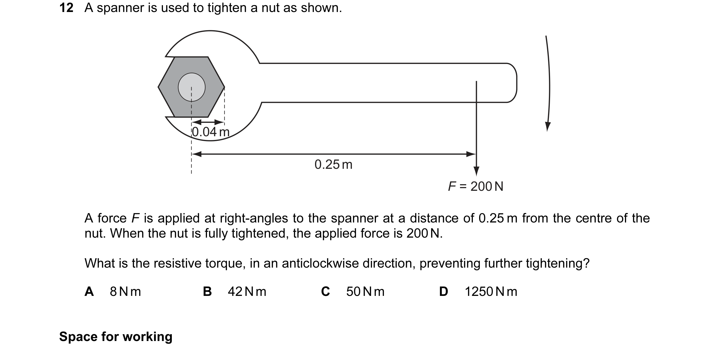 Question 15: A spanner is used to tighten a nut as shown. 0.04 m 0.25 m F = 200 N A force F is applied at right-angles to the spanner at a distance of 0…