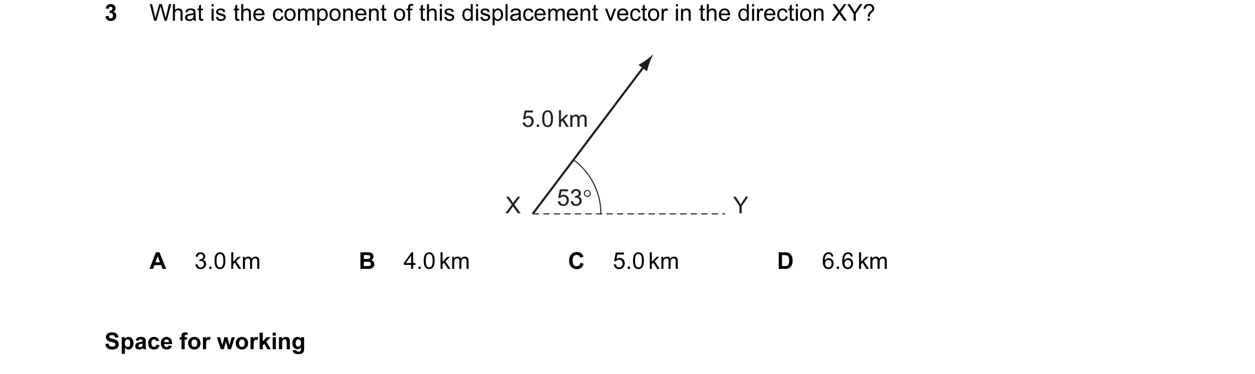 Question 12: What is the component of this displacement vector in the direction XY? 5.0 km X 53° Y A 3.0 km B 4.0 km C 5.0 km D 6.6 km Space for working