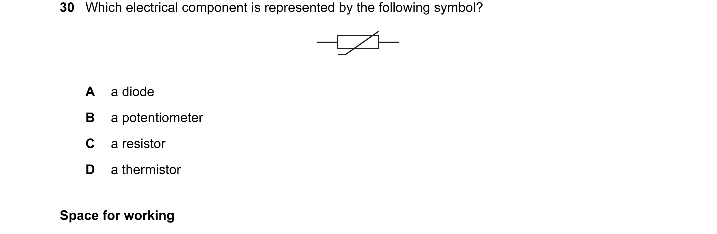 Question 23: Which electrical component is represented by the following symbol? A a diode B a potentiometer C a resistor D a thermistor Space for working