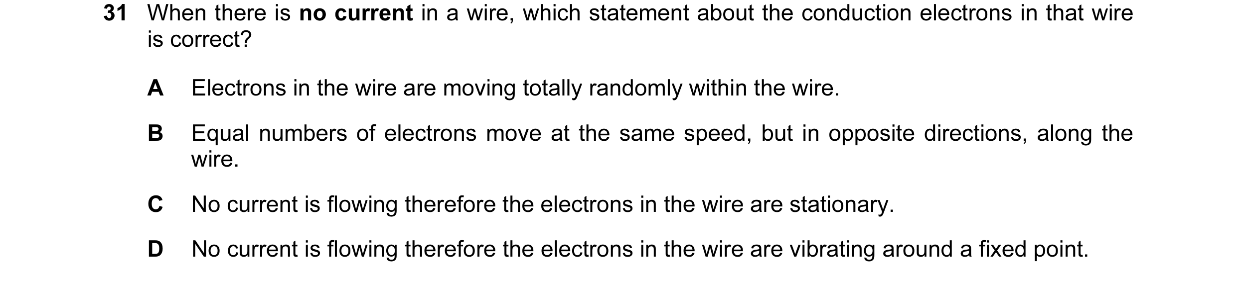 Question 13: When there is no current in a wire, which statement about the conduction electrons in that wire is correct? A Electrons in the wire are mov…
