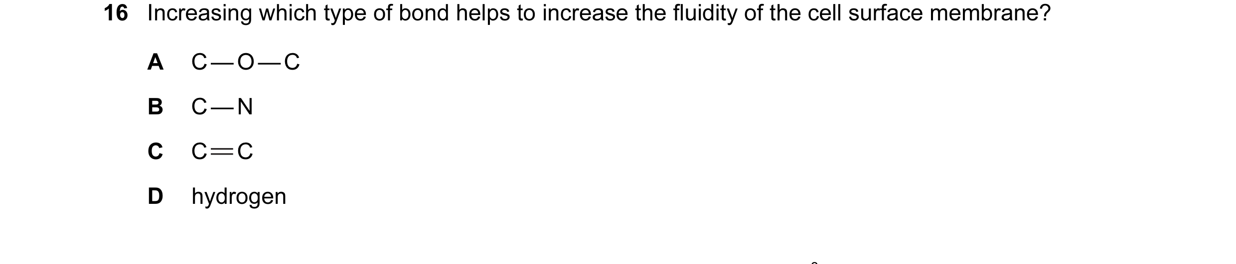 Question 16: Increasing which type of bond helps to increase the fluidity of the cell surface membrane? A C — O — C B C — N C C C D hydrogen