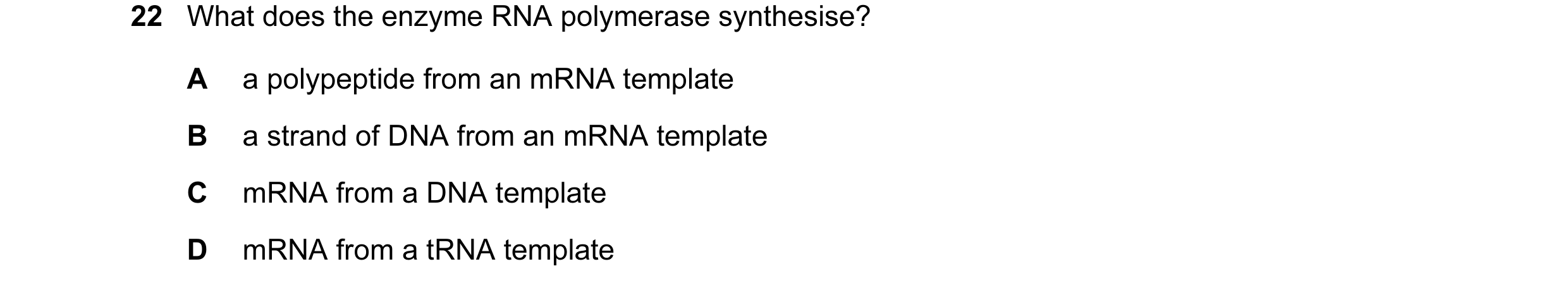 Question 26: What does the enzyme RNA polymerase synthesise? A a polypeptide from an mRNA template B a strand of DNA from an mRNA template C mRNA from a…