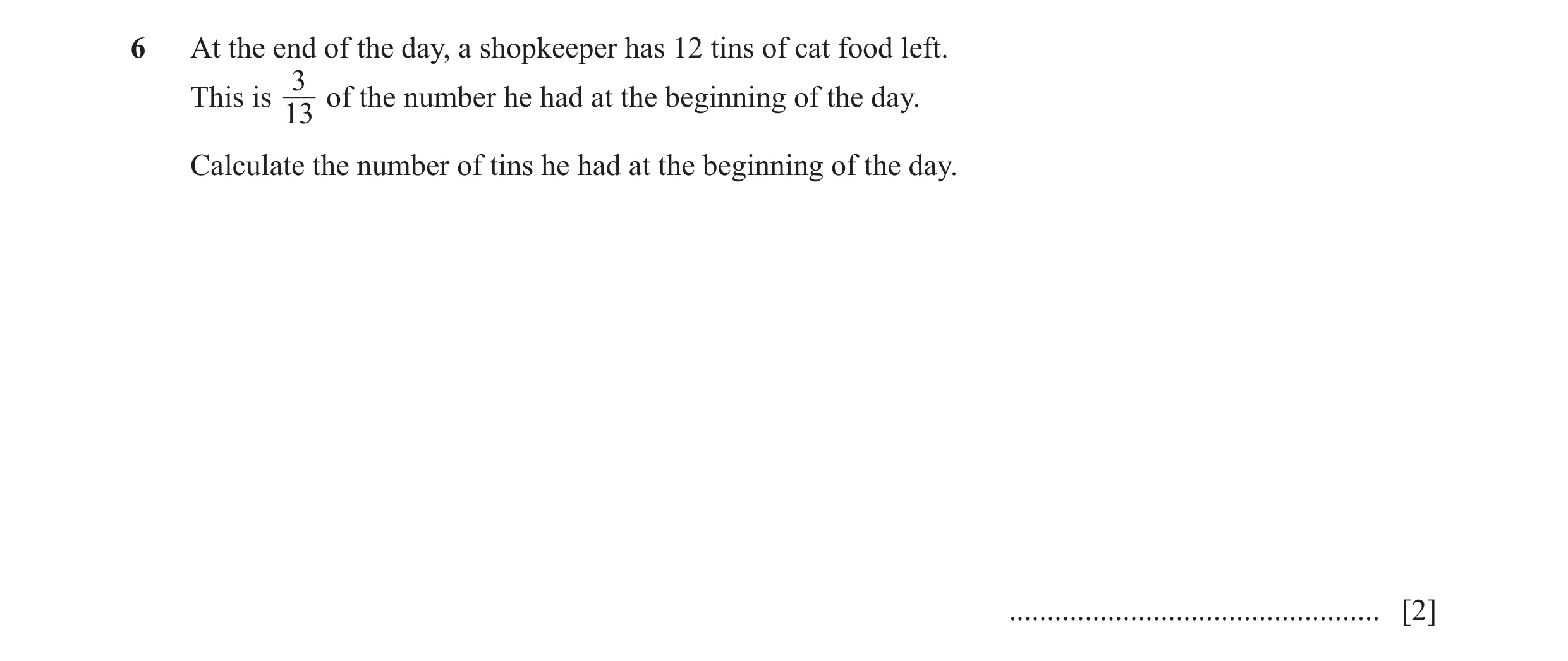 Question 115: At the end of the day, a shopkeeper has 12 tins of cat food left. 3 This is of the number he had at the beginning of the day. 13 Calculate …