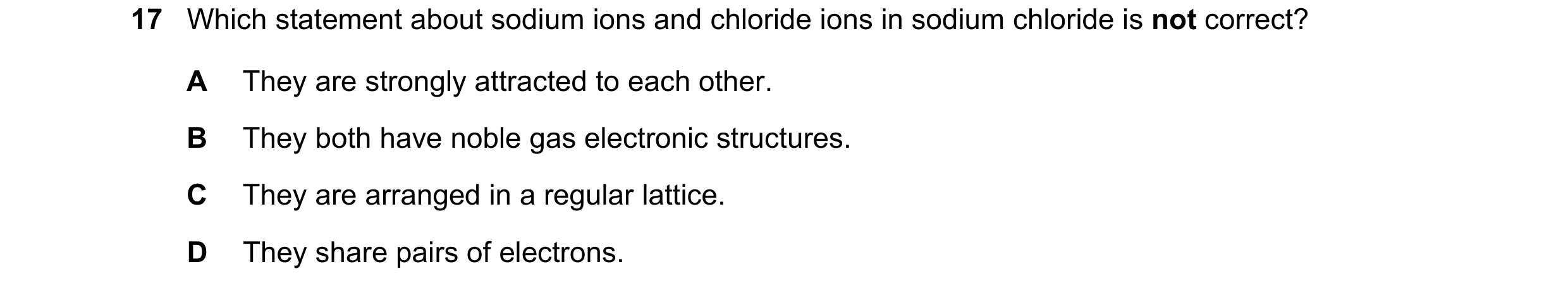 Question 21: Which statement about sodium ions and chloride ions in sodium chloride is not correct? A They are strongly attracted to each other. B They …