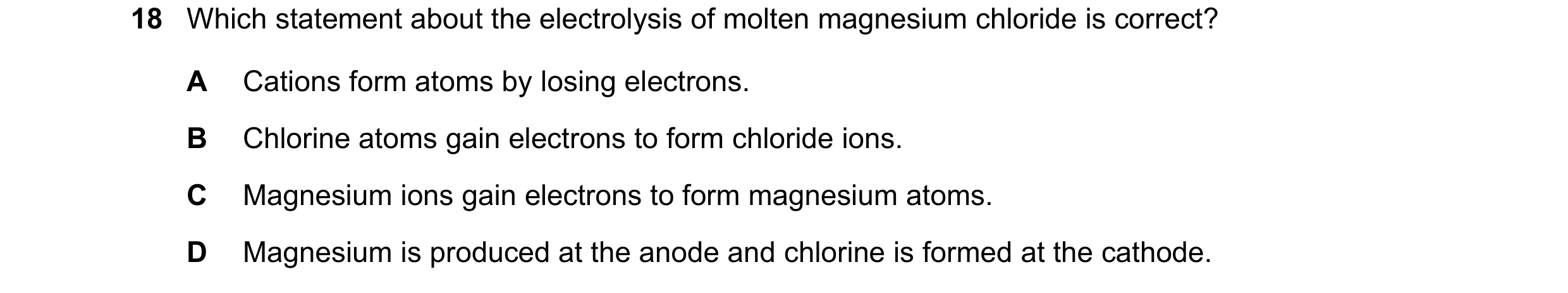 Question 19: Which statement about the electrolysis of molten magnesium chloride is correct? A Cations form atoms by losing electrons. B Chlorine atoms …