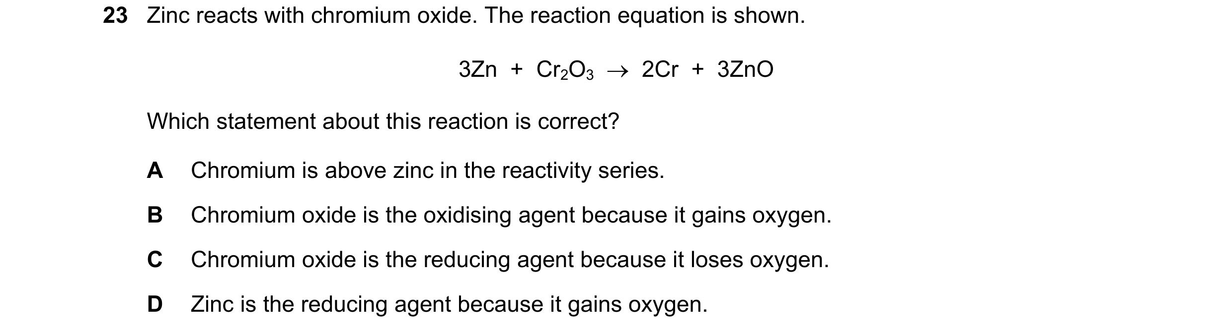Question 15: Zinc reacts with chromium oxide. The reaction equation is shown. 3Zn  +  Cr2O3  →  2Cr  +  3ZnO Which statement about this reaction is corr…