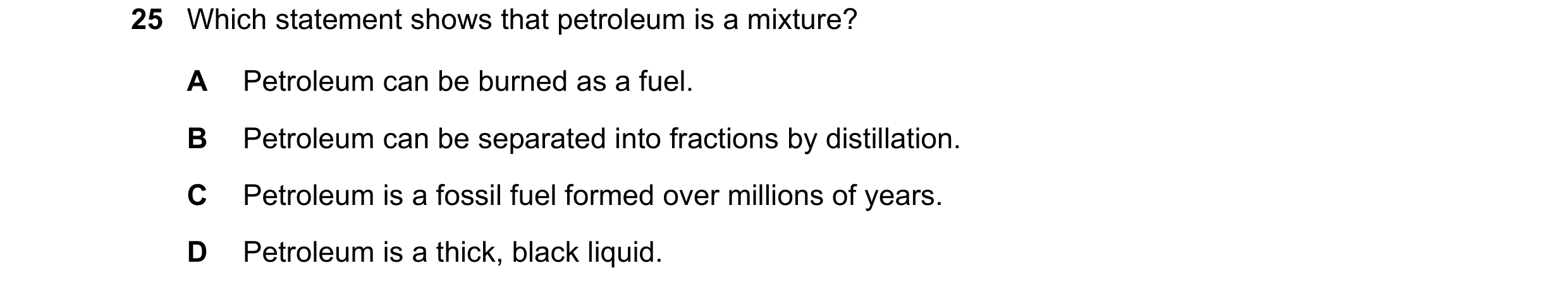 Question 14: Which statement shows that petroleum is a mixture? A Petroleum can be burned as a fuel. B Petroleum can be separated into fractions by dist…
