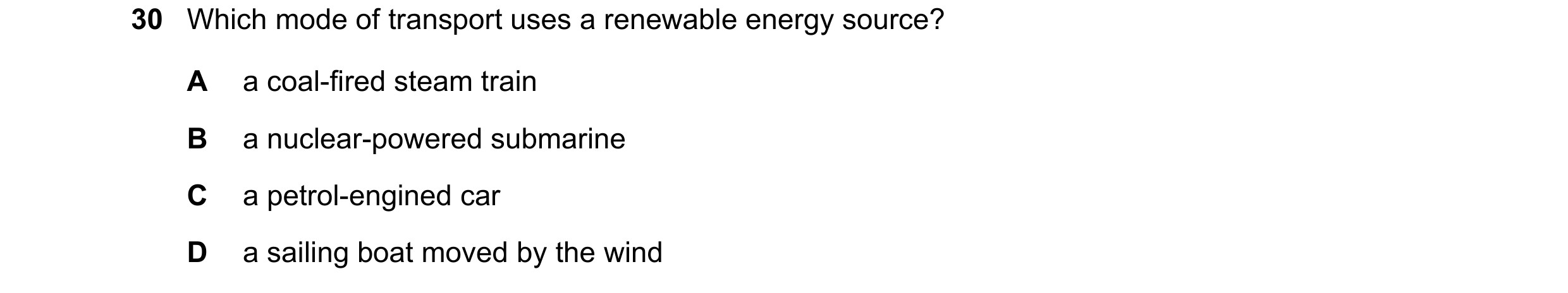 Question 25: Which mode of transport uses a renewable energy source? A a coal-fired steam train B a nuclear-powered submarine C a petrol-engined car D a…