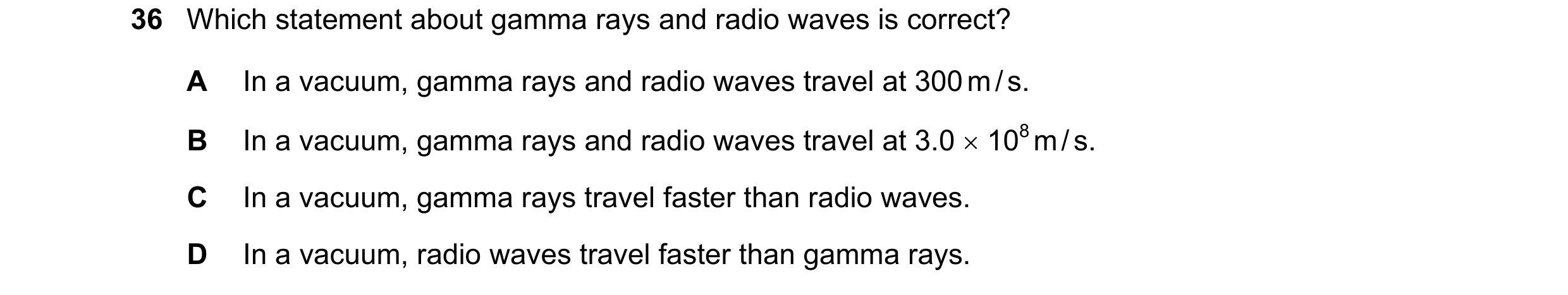 Question 16: Which statement about gamma rays and radio waves is correct? A In a vacuum, gamma rays and radio waves travel at 300 m / s. B In a vacuum, …