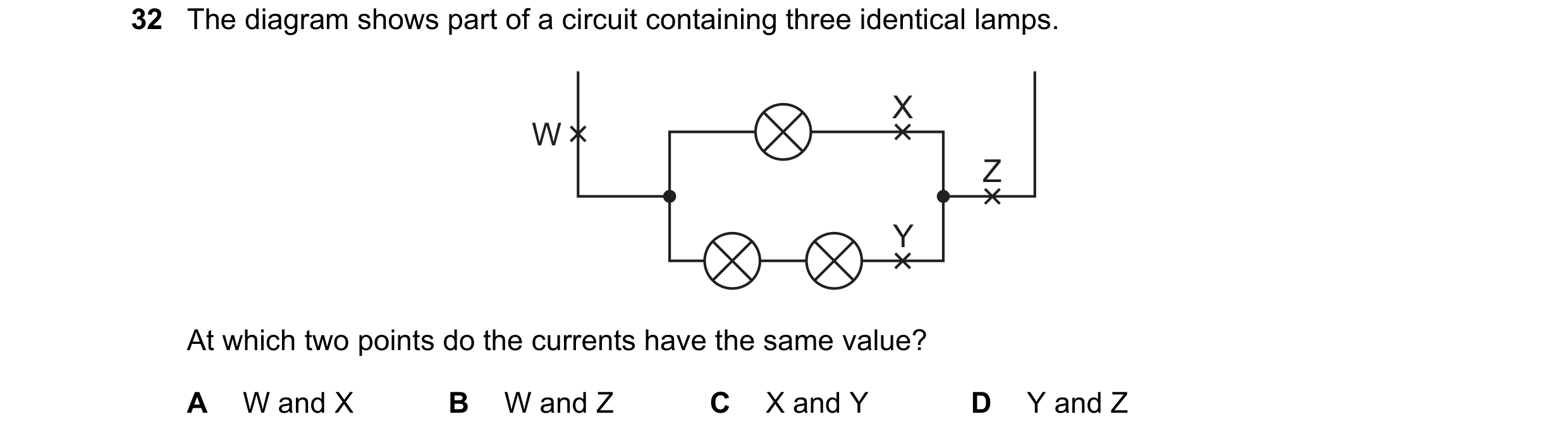 Question 323: The diagram shows part of a circuit containing three identical lamps. X W Z Y At which two points do the currents have the same value? A W …