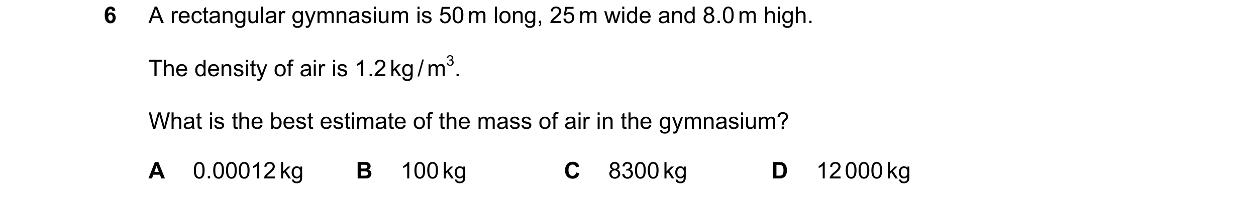 Question 126: A rectangular gymnasium is 50 m long, 25 m wide and 8.0 m high. The density of air is 1.2 kg / m3. What is the best estimate of the mass of…