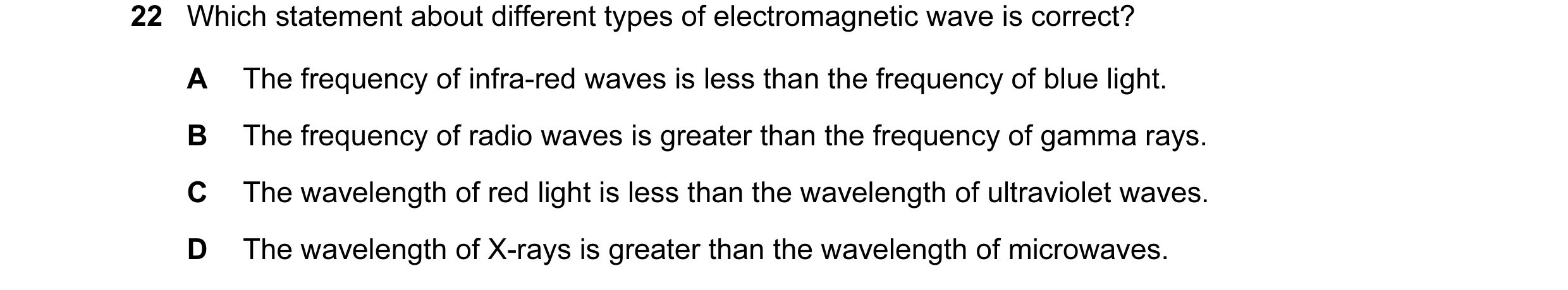 Question 18: Which statement about different types of electromagnetic wave is correct? A The frequency of infra-red waves is less than the frequency of …
