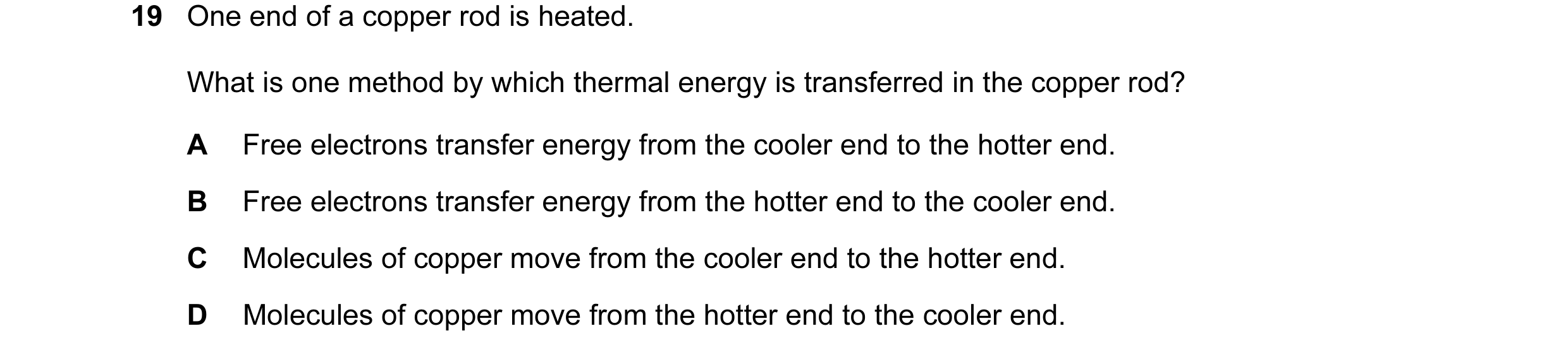 Question 1: One end of a copper rod is heated. What is one method by which thermal energy is transferred in the copper rod? A Free electrons transfer e…