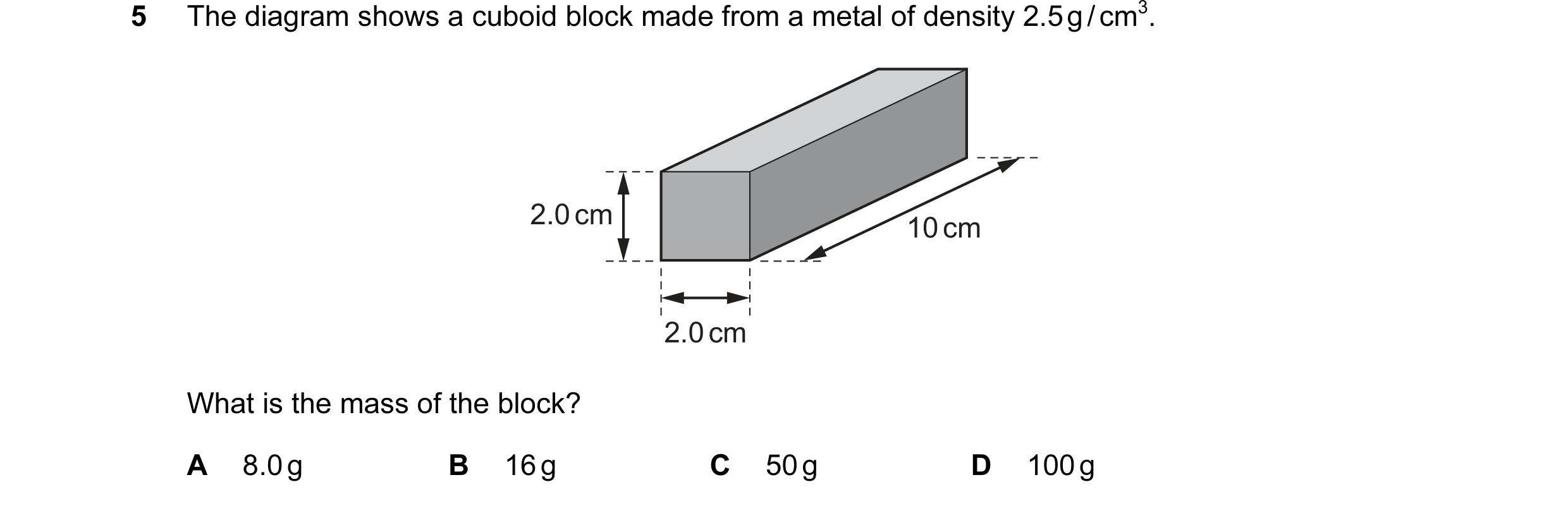 Question 1: The diagram shows a cuboid block made from a metal of density 2.5 g / cm3. 2.0 cm 10 cm 2.0 cm What is the mass of the block? A 8.0 g B 16 …