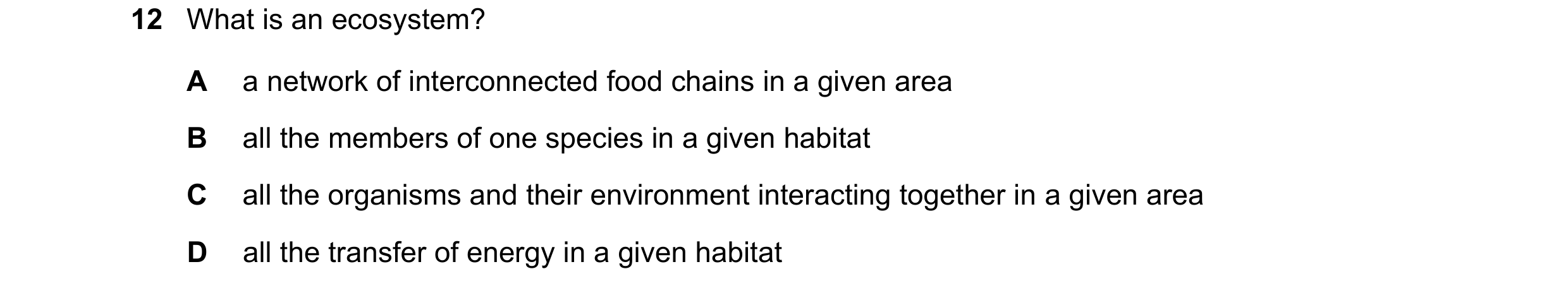 Question 19: What is an ecosystem? A a network of interconnected food chains in a given area B all the members of one species in a given habitat C all t…